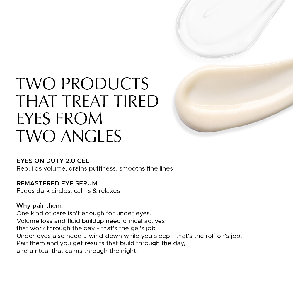 Two skincare products for eyes: Eyes on Duty 2.0 Gel rebuilds volume, Remastered Eye Serum fades dark circles and calms. TWO PRODUCTS THAT TREAT TIRED EYES FROM TWO ANGLES — EYES ON DUTY 2.0 GEL: Rebuilds volume, drains puffiness, smooths fine lines. REMASTERED EYE SERUM: Fades dark circles, calms & relaxes. Why pair them: One kind of care isn't enough for under eyes. Volume loss and fluid buildup need clinical actives that work through the day - that's the gel's job. Under eyes also need a wind-down while 