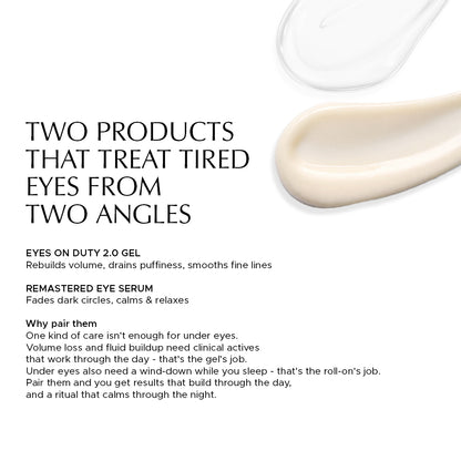 Two skincare products for eyes: Eyes on Duty 2.0 Gel rebuilds volume, Remastered Eye Serum fades dark circles and calms. TWO PRODUCTS THAT TREAT TIRED EYES FROM TWO ANGLES — EYES ON DUTY 2.0 GEL: Rebuilds volume, drains puffiness, smooths fine lines. REMASTERED EYE SERUM: Fades dark circles, calms & relaxes. Why pair them: One kind of care isn't enough for under eyes. Volume loss and fluid buildup need clinical actives that work through the day - that's the gel's job. Under eyes also need a wind-down while 