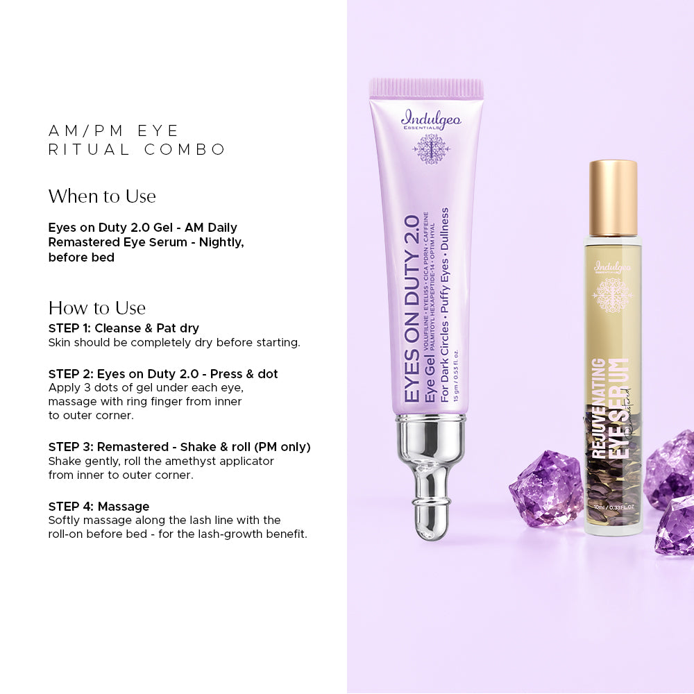 Combo of Indulgeo Essentials Eyes on Duty 2.0 Gel in lavender and Remastered Rejuvenating Eye Serum with gold cap. AM/PM EYE RITUAL COMBO- When to Use: Eyes on Duty 2.0 Gel - AM Daily, Remastered Eye Serum - Nightly, before bed. How to Use: STEP 1: Cleanse & Pat dry - Skin should be completely dry before starting. STEP 2: Eyes on Duty 2.0 - Press & dot - Apply 3 dots of gel under each eye, massage with ring finger from inner to outer corner. STEP 3: Remastered - Shake & roll (PM only) - Shake gently, roll t